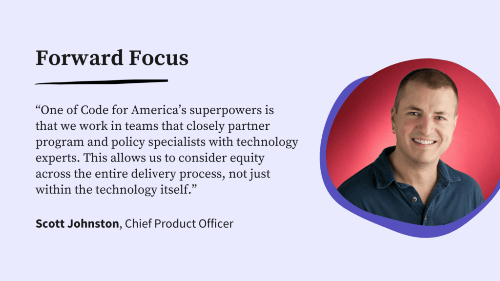 A headshot of Chief Product Officer Scott Johnston with the following quote: "One of Code for America’s superpowers is that we work in teams that closely partner program and policy specialists with technology experts. This allows us to consider equity across the entire delivery process, not just within the technology itself."